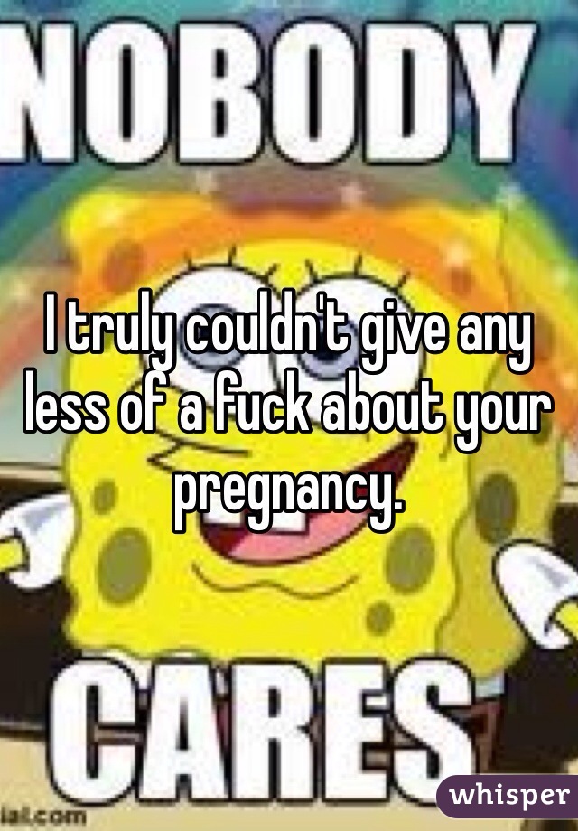 I truly couldn't give any less of a fuck about your pregnancy. 