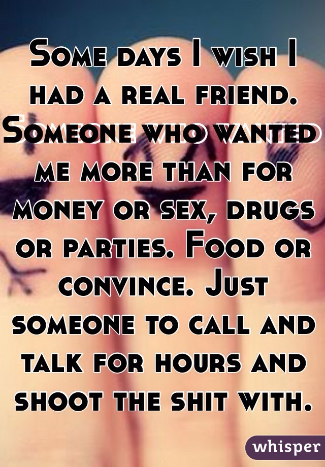 Some days I wish I had a real friend. Someone who wanted me more than for money or sex, drugs or parties. Food or convince. Just someone to call and talk for hours and shoot the shit with. 
