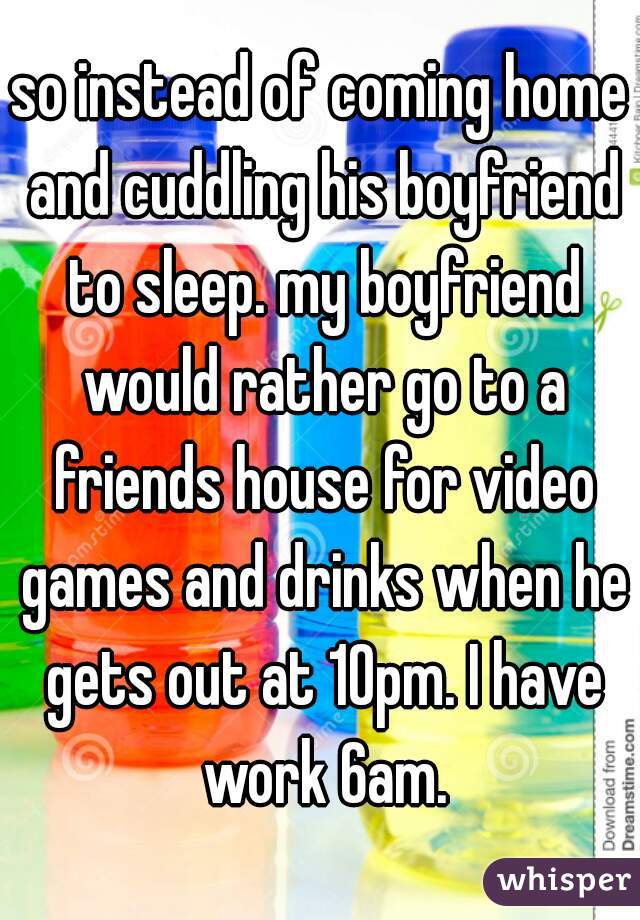 so instead of coming home and cuddling his boyfriend to sleep. my boyfriend would rather go to a friends house for video games and drinks when he gets out at 10pm. I have work 6am.