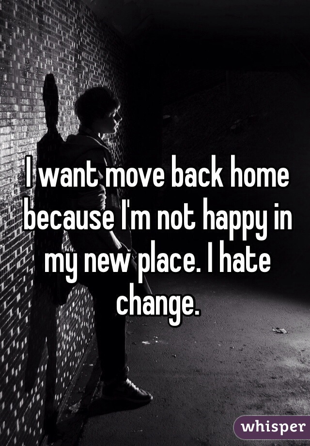 I want move back home because I'm not happy in my new place. I hate change.