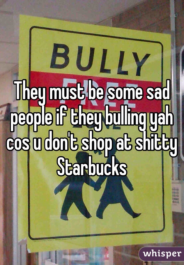 They must be some sad people if they bulling yah cos u don't shop at shitty Starbucks 