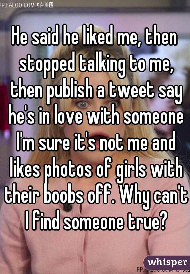 He said he liked me, then stopped talking to me, then publish a tweet say he's in love with someone I'm sure it's not me and likes photos of girls with their boobs off. Why can't I find someone true?