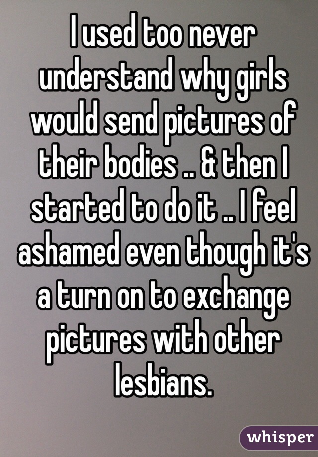 I used too never understand why girls would send pictures of their bodies .. & then I started to do it .. I feel ashamed even though it's a turn on to exchange pictures with other lesbians. 