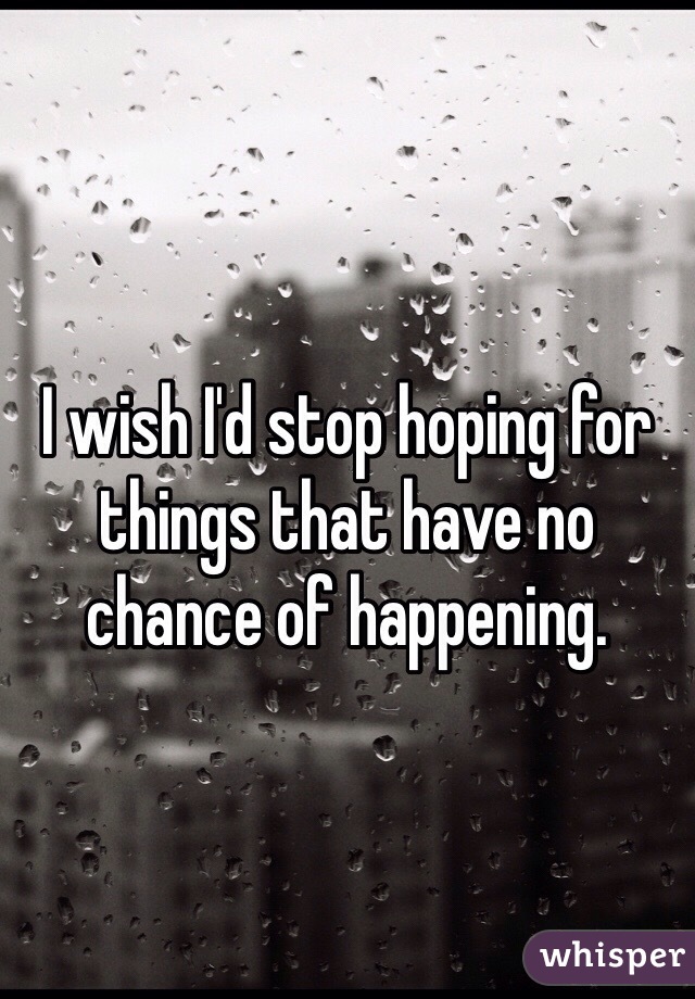 I wish I'd stop hoping for things that have no chance of happening. 