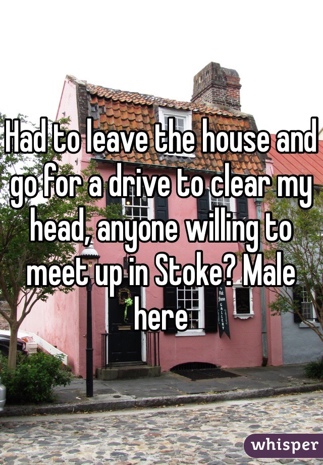 Had to leave the house and go for a drive to clear my head, anyone willing to meet up in Stoke? Male here