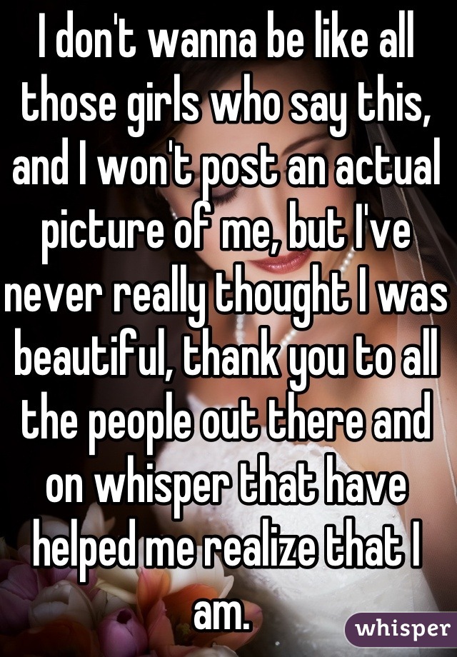 I don't wanna be like all those girls who say this, and I won't post an actual picture of me, but I've never really thought I was beautiful, thank you to all the people out there and on whisper that have helped me realize that I am. 