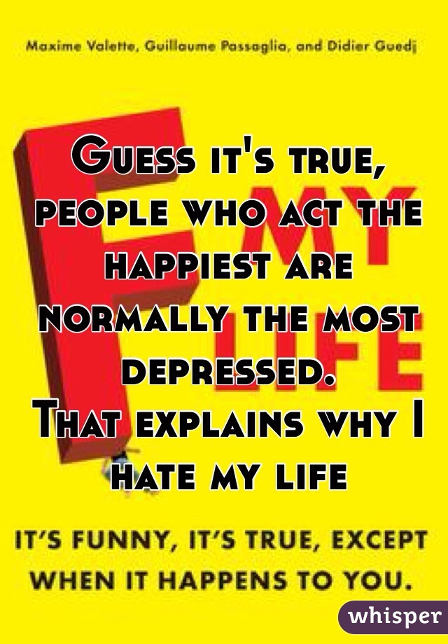 Guess it's true, people who act the happiest are normally the most depressed. 
That explains why I hate my life