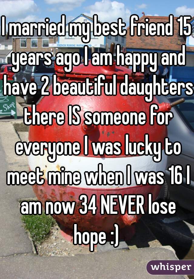 I married my best friend 15 years ago I am happy and have 2 beautiful daughters there IS someone for everyone I was lucky to meet mine when I was 16 I am now 34 NEVER lose hope :) 
