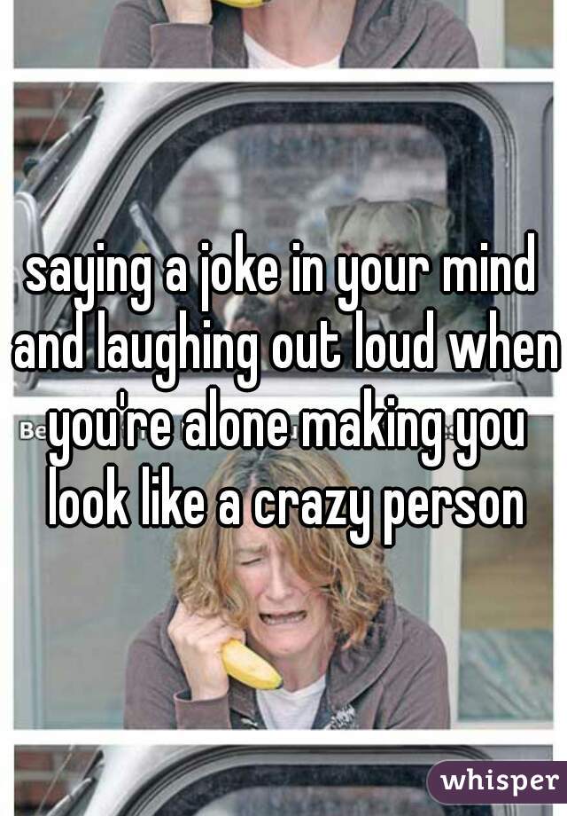 saying a joke in your mind and laughing out loud when you're alone making you look like a crazy person