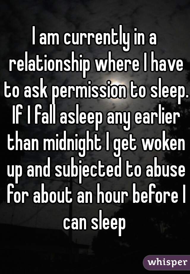 I am currently in a relationship where I have to ask permission to sleep. If I fall asleep any earlier than midnight I get woken up and subjected to abuse for about an hour before I can sleep 