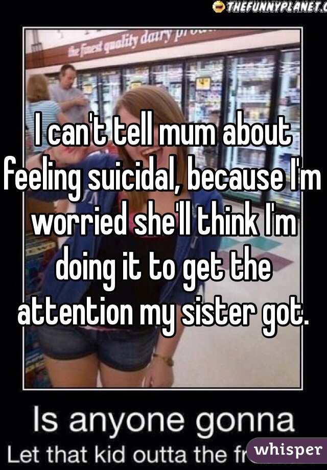 I can't tell mum about feeling suicidal, because I'm worried she'll think I'm doing it to get the attention my sister got. 