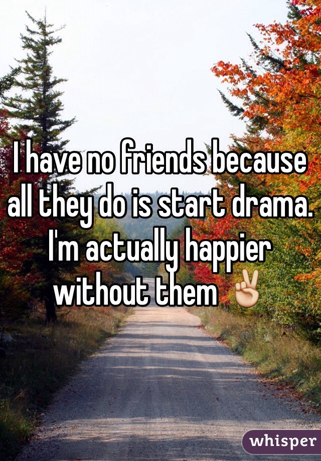 I have no friends because all they do is start drama. I'm actually happier without them ✌️