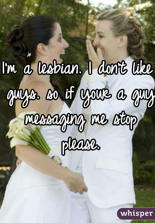 I'm a lesbian. I don't like guys. so if your a guy messaging me stop please.