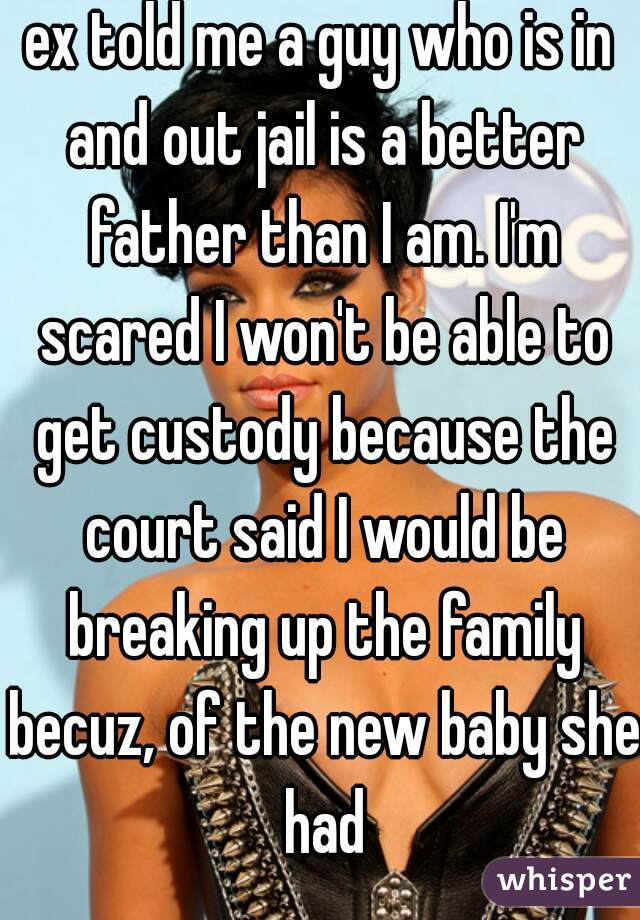 ex told me a guy who is in and out jail is a better father than I am. I'm scared I won't be able to get custody because the court said I would be breaking up the family becuz, of the new baby she had