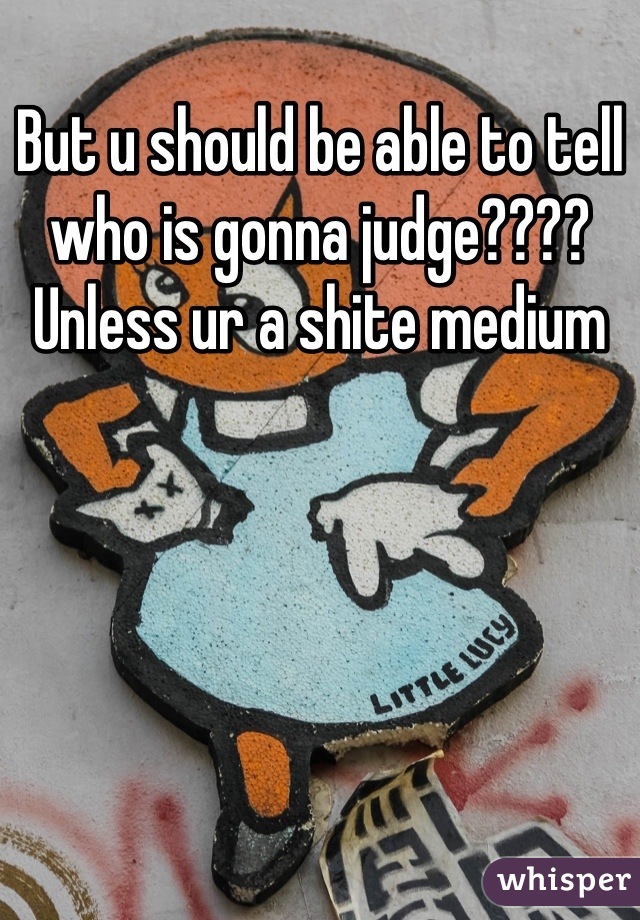 But u should be able to tell who is gonna judge????
Unless ur a shite medium