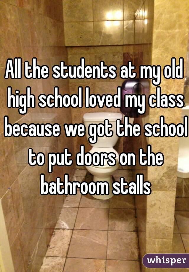 All the students at my old high school loved my class because we got the school to put doors on the bathroom stalls