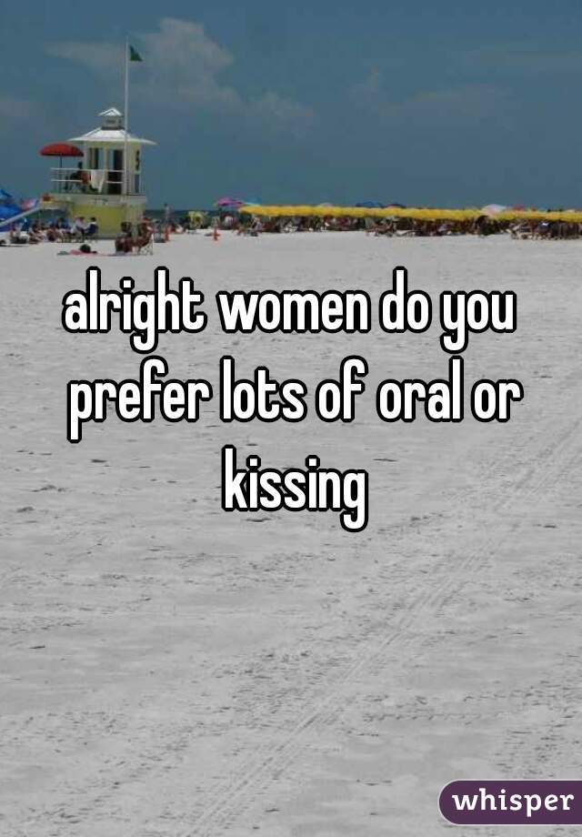alright women do you prefer lots of oral or kissing