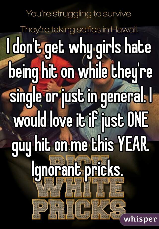 I don't get why girls hate being hit on while they're single or just in general. I would love it if just ONE guy hit on me this YEAR. Ignorant pricks.  