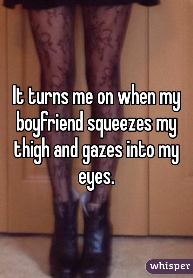 It turns me on when my boyfriend squeezes my thigh and gazes into my eyes.