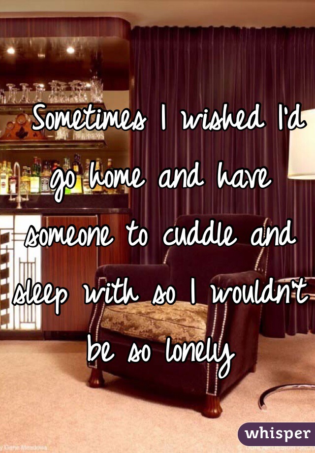  Sometimes I wished I'd go home and have someone to cuddle and sleep with so I wouldn't be so lonely