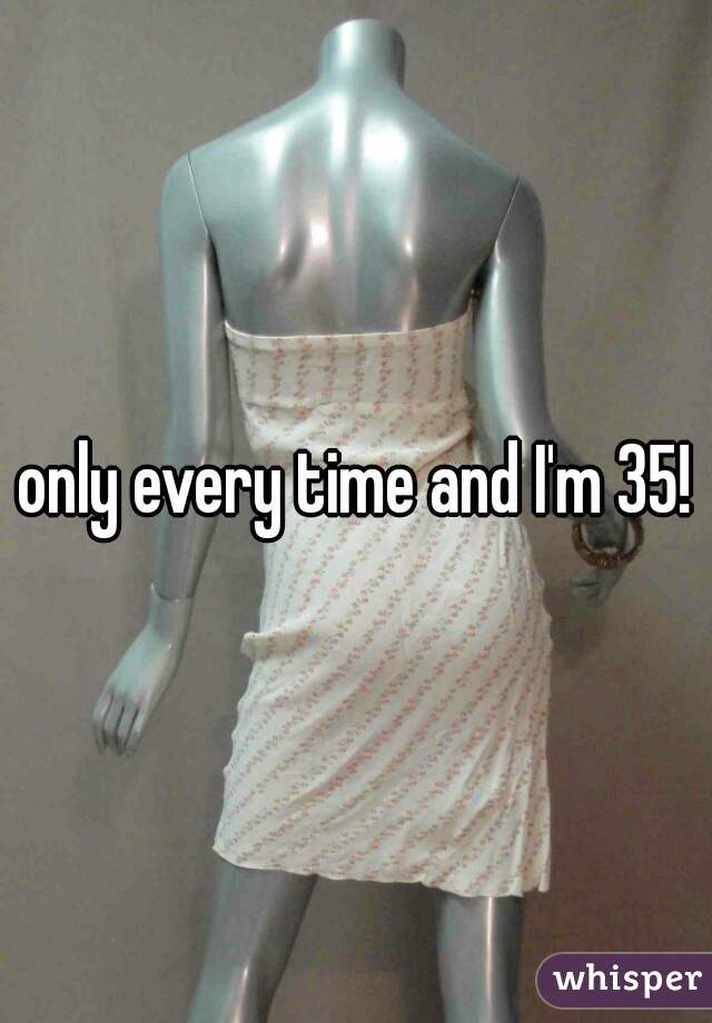 only every time and I'm 35!