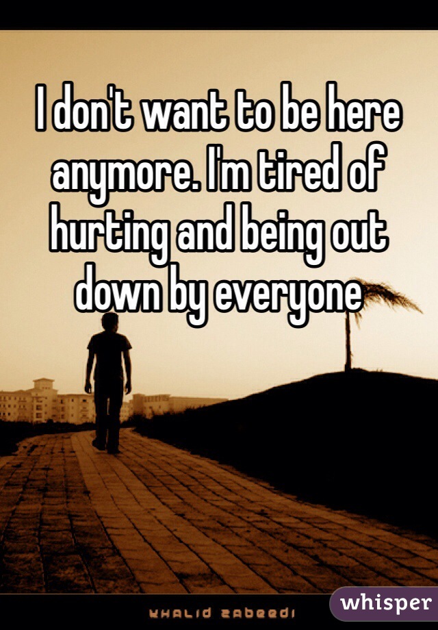 I don't want to be here anymore. I'm tired of hurting and being out down by everyone
