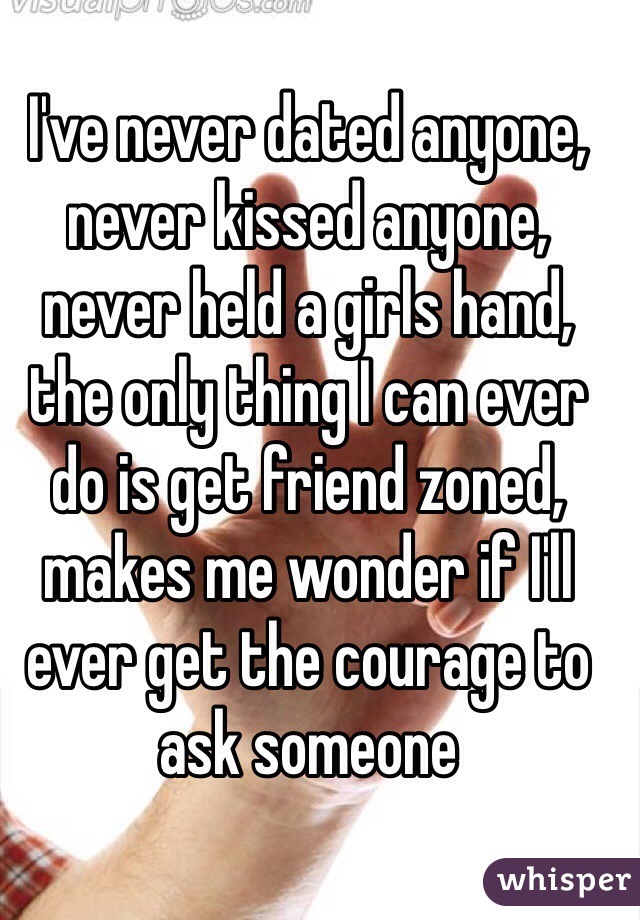 I've never dated anyone, never kissed anyone, never held a girls hand, the only thing I can ever do is get friend zoned, makes me wonder if I'll ever get the courage to ask someone