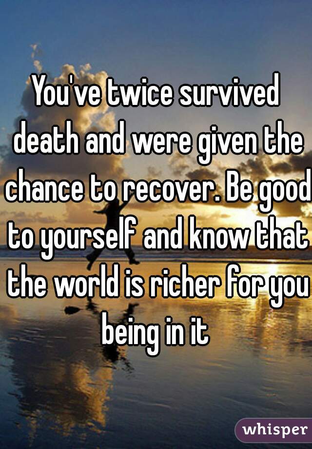 You've twice survived death and were given the chance to recover. Be good to yourself and know that the world is richer for you being in it 