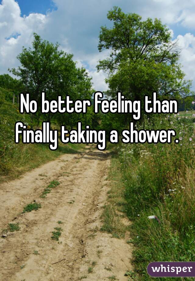 No better feeling than finally taking a shower.  