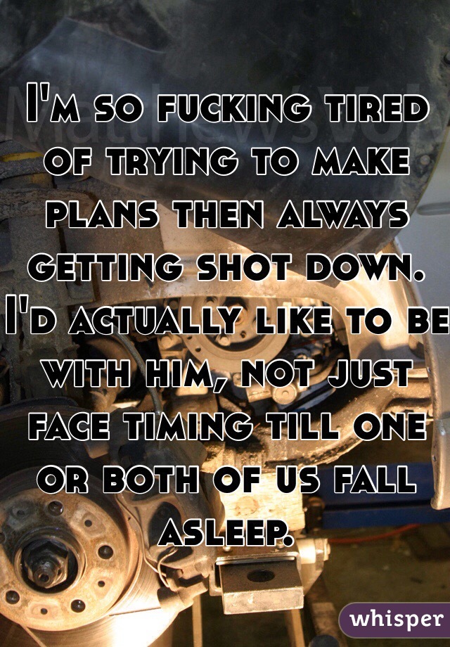 I'm so fucking tired of trying to make plans then always getting shot down. I'd actually like to be with him, not just face timing till one or both of us fall asleep. 