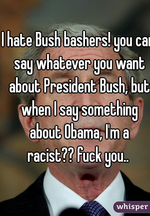 I hate Bush bashers! you can say whatever you want about President Bush, but when I say something about Obama, I'm a racist?? fuck you.. 