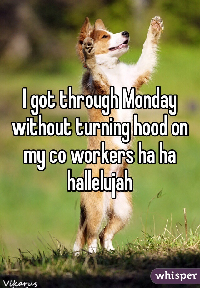 I got through Monday without turning hood on my co workers ha ha hallelujah 