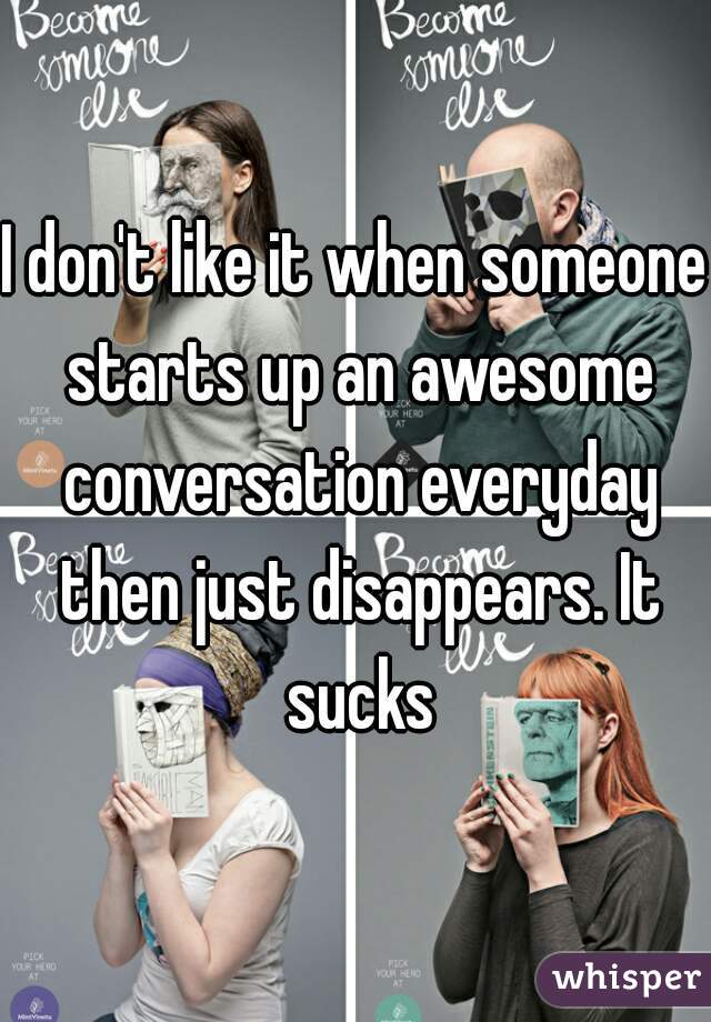 I don't like it when someone starts up an awesome conversation everyday then just disappears. It sucks