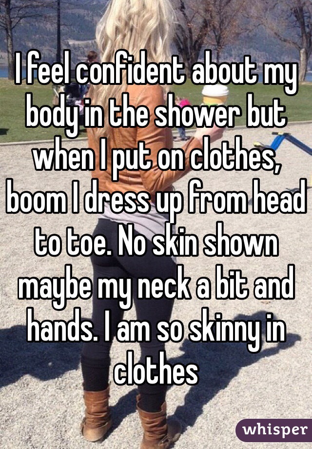 I feel confident about my body in the shower but when I put on clothes, boom I dress up from head to toe. No skin shown maybe my neck a bit and hands. I am so skinny in clothes 