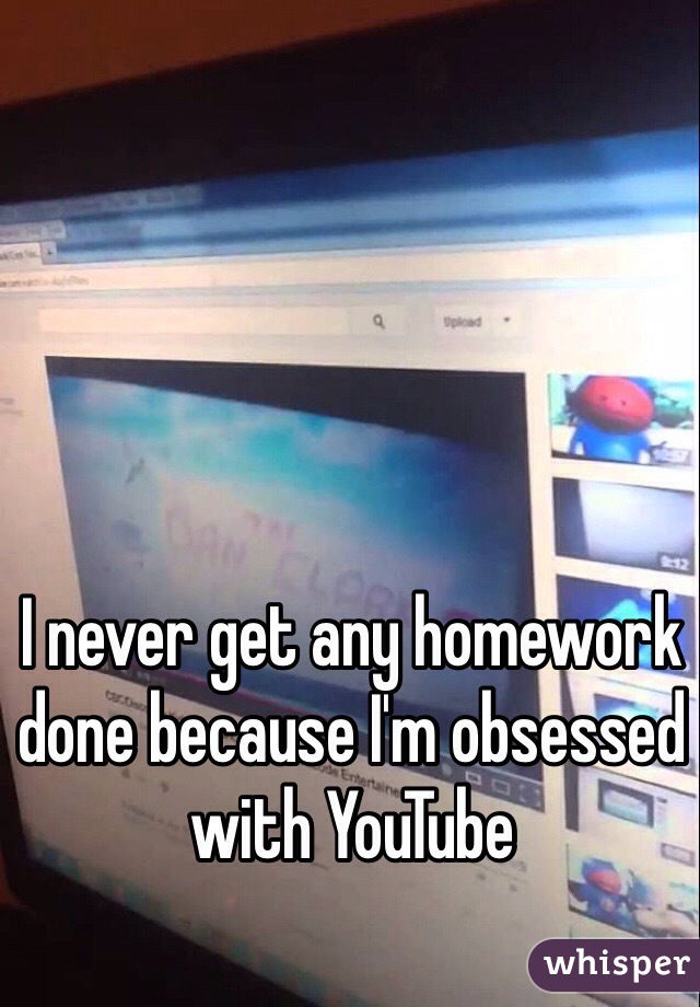 I never get any homework done because I'm obsessed with YouTube