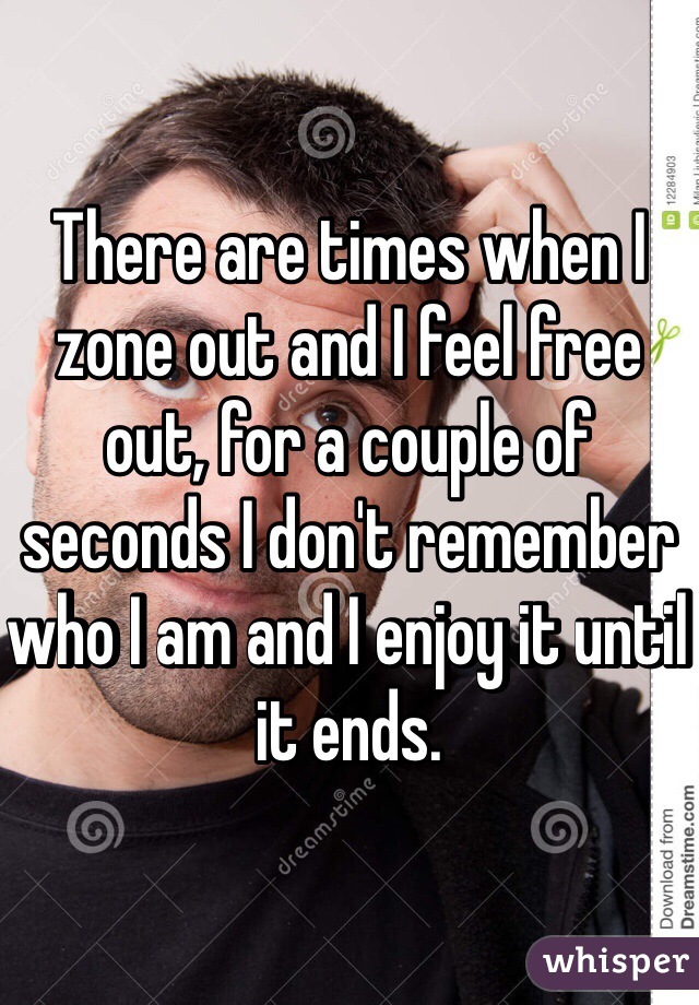 There are times when I zone out and I feel free out, for a couple of seconds I don't remember who I am and I enjoy it until it ends.