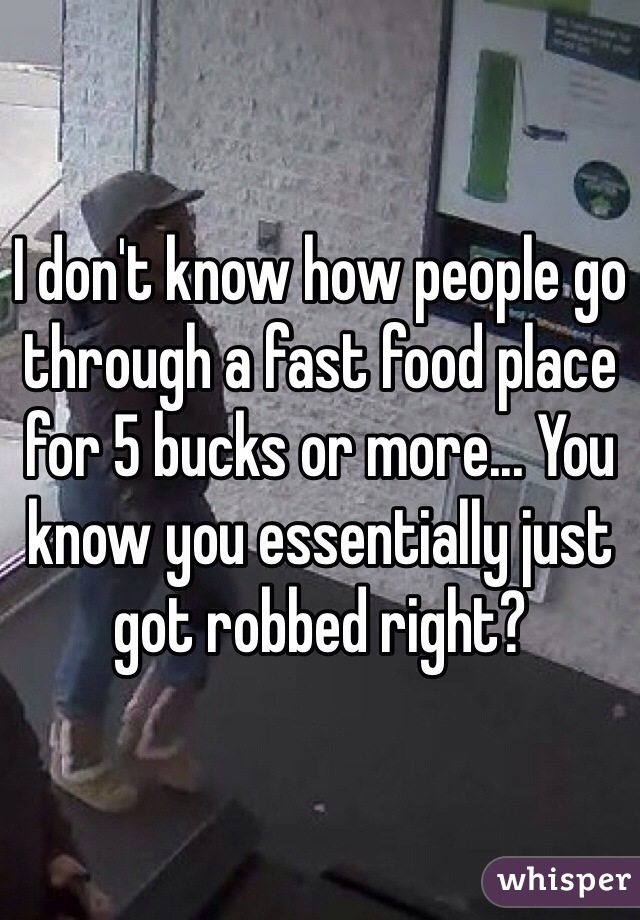 I don't know how people go through a fast food place for 5 bucks or more... You know you essentially just got robbed right?