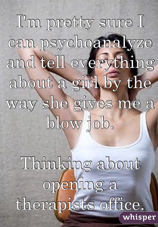 I'm pretty sure I can psychoanalyze and tell everything about a girl by the way she gives me a blow job. 

Thinking about opening a therapists office. 
