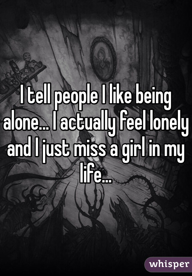 I tell people I like being alone... I actually feel lonely and I just miss a girl in my life...