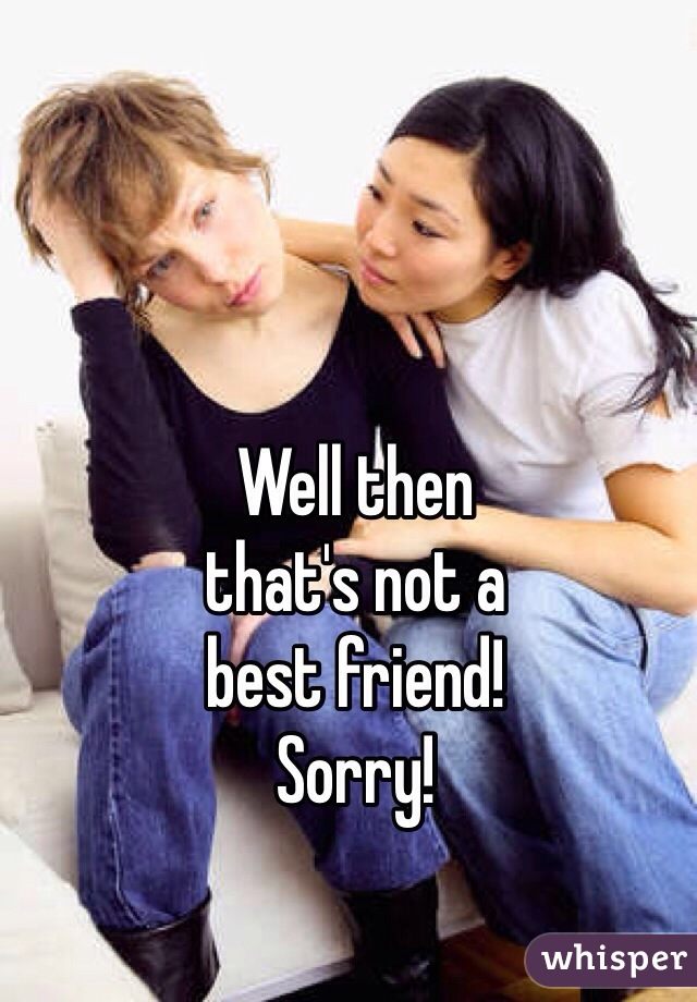 Well then 
that's not a 
best friend! 
Sorry!