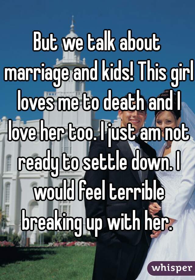 But we talk about marriage and kids! This girl loves me to death and I love her too. I just am not ready to settle down. I would feel terrible breaking up with her. 