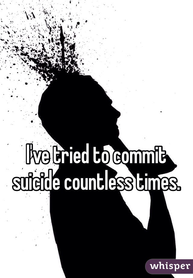 I've tried to commit suicide countless times.