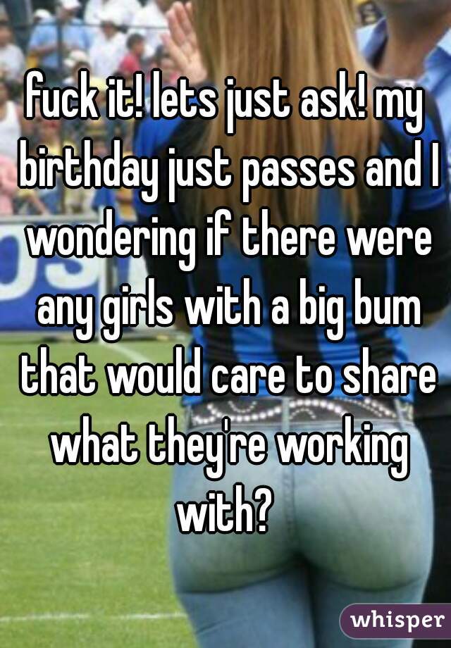 fuck it! lets just ask! my birthday just passes and I wondering if there were any girls with a big bum that would care to share what they're working with? 