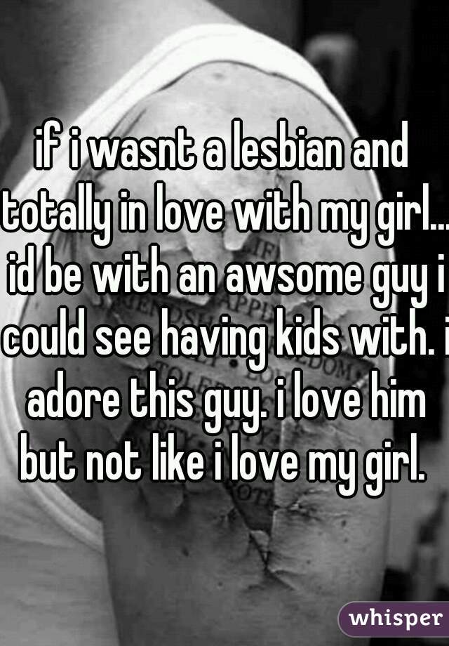 if i wasnt a lesbian and totally in love with my girl... id be with an awsome guy i could see having kids with. i adore this guy. i love him but not like i love my girl. 