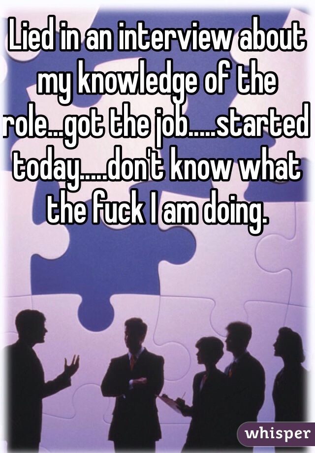 Lied in an interview about my knowledge of the role...got the job.....started today.....don't know what the fuck I am doing. 