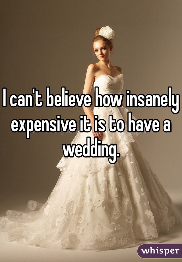 I can't believe how insanely expensive it is to have a wedding.
