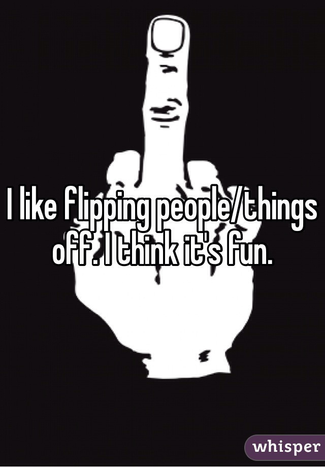 I like flipping people/things off. I think it's fun. 