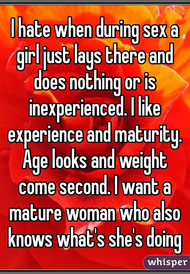 I hate when during sex a girl just lays there and does nothing or is inexperienced. I like experience and maturity. Age looks and weight come second. I want a mature woman who also knows what's she's doing 