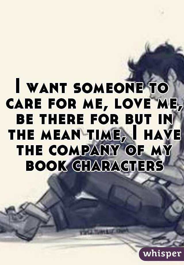 I want someone to care for me, love me, be there for but in the mean time, I have the company of my book characters