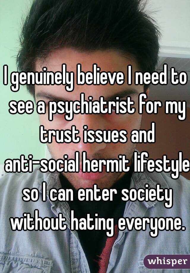 I genuinely believe I need to see a psychiatrist for my trust issues and anti-social hermit lifestyle so I can enter society without hating everyone.